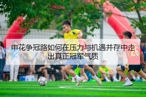 申花争冠路如何在压力与机遇并存中走出真正冠军气质