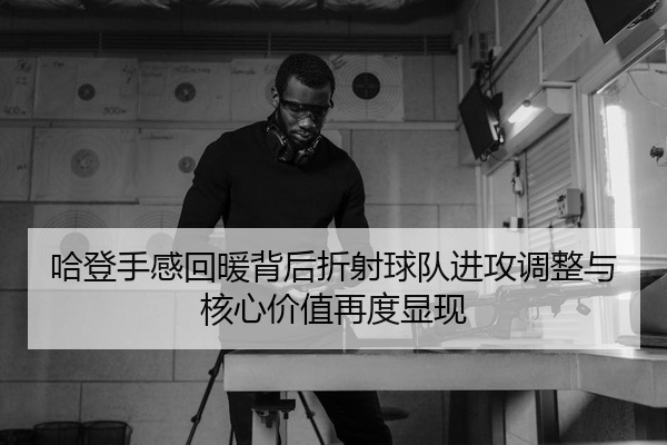 哈登手感回暖背后折射球队进攻调整与核心价值再度显现